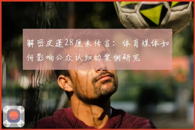 解密皮蓬28厘米传言:体育媒体如何影响公众认知的案例研究