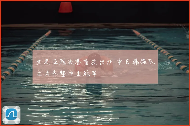 女足亚冠决赛首发出炉 中日韩强队主力齐整冲击冠军