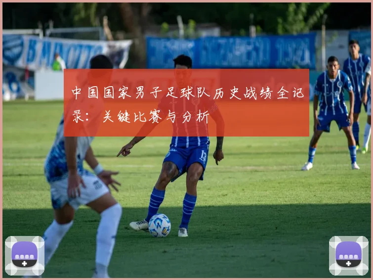 中国国家男子足球队历史战绩全记录：关键比赛与分析