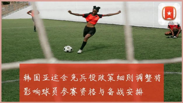 韩国亚运会免兵役政策细则调整将影响球员参赛资格与备战安排