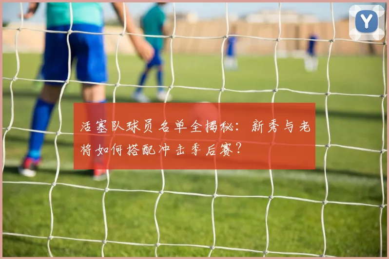 活塞队球员名单全揭秘:新秀与老将如何搭配冲击季后赛?