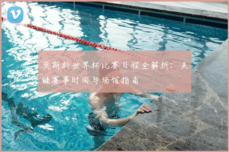 莫斯科世界杯比赛日程全解析：关键赛事时间与场馆指南