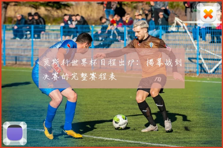 莫斯科世界杯日程出炉：揭幕战到决赛的完整赛程表