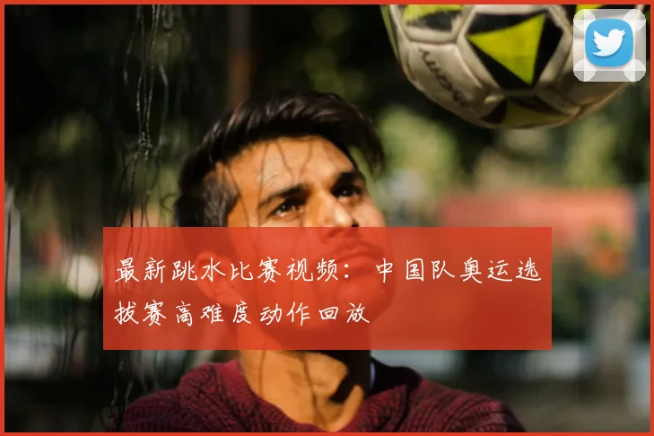 最新跳水比赛视频：中国队奥运选拔赛高难度动作回放