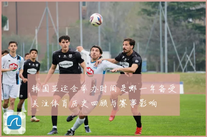 韩国亚运会举办时间是哪一年备受关注体育历史回顾与赛事影响