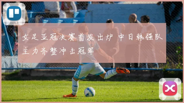 女足亚冠决赛首发出炉 中日韩强队主力齐整冲击冠军