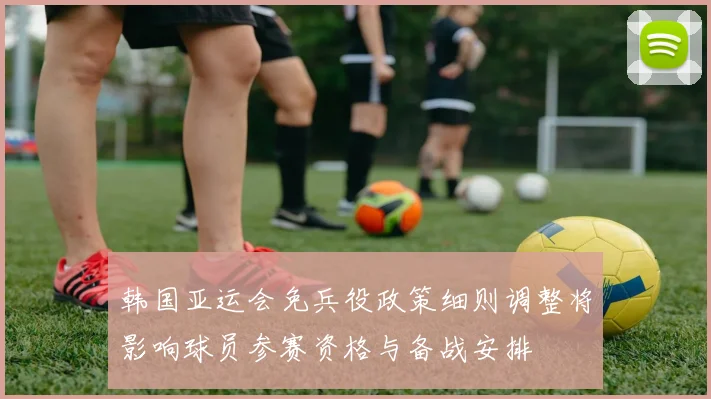 韩国亚运会免兵役政策细则调整将影响球员参赛资格与备战安排