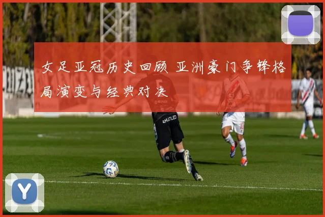 女足亚冠历史回顾 亚洲豪门争锋格局演变与经典对决