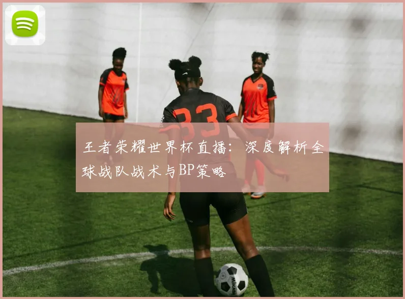 王者荣耀世界杯直播：深度解析全球战队战术与BP策略