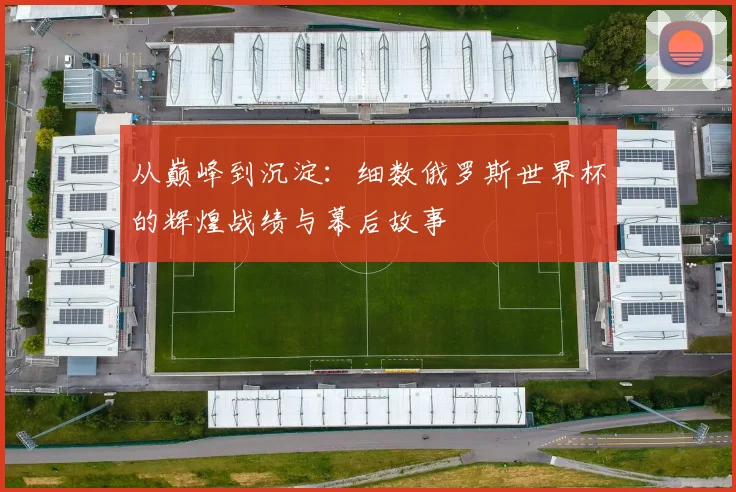 从巅峰到沉淀：细数俄罗斯世界杯的辉煌战绩与幕后故事