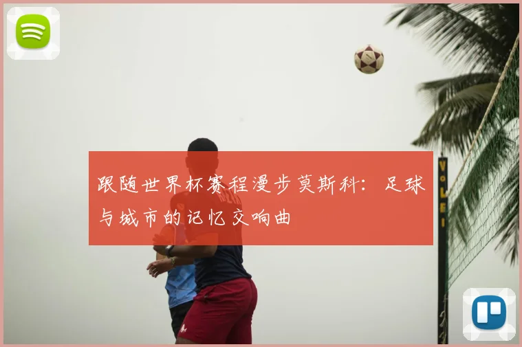 跟随世界杯赛程漫步莫斯科:足球与城市的记忆交响曲