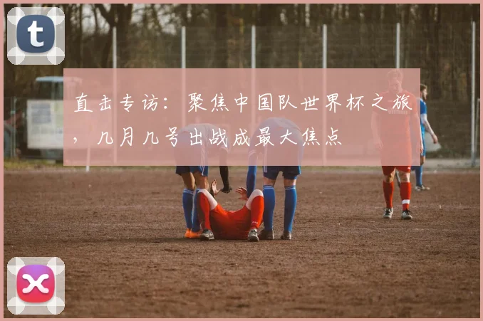 直击专访：聚焦中国队世界杯之旅，几月几号出战成最大焦点
