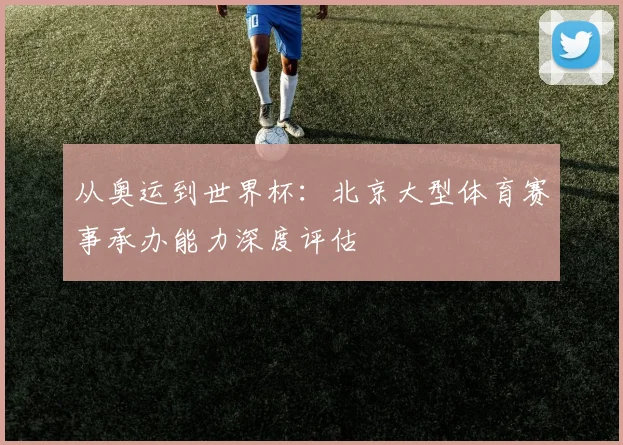 从奥运到世界杯:北京大型体育赛事承办能力深度评估
