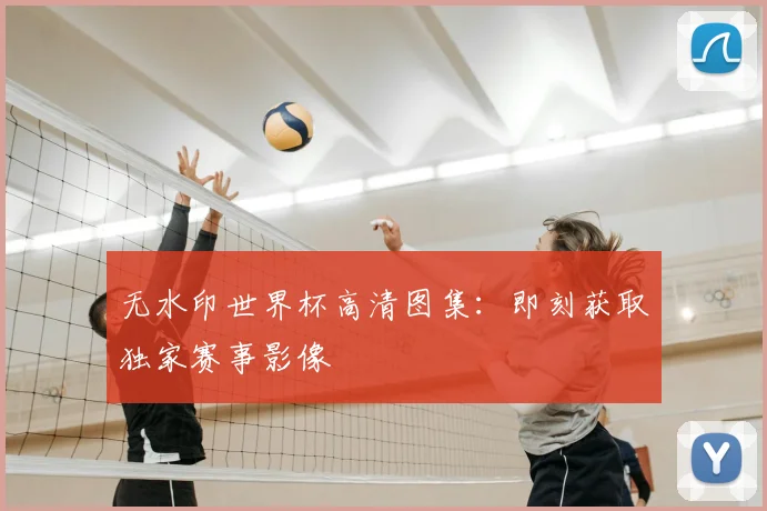 无水印世界杯高清图集：即刻获取独家赛事影像