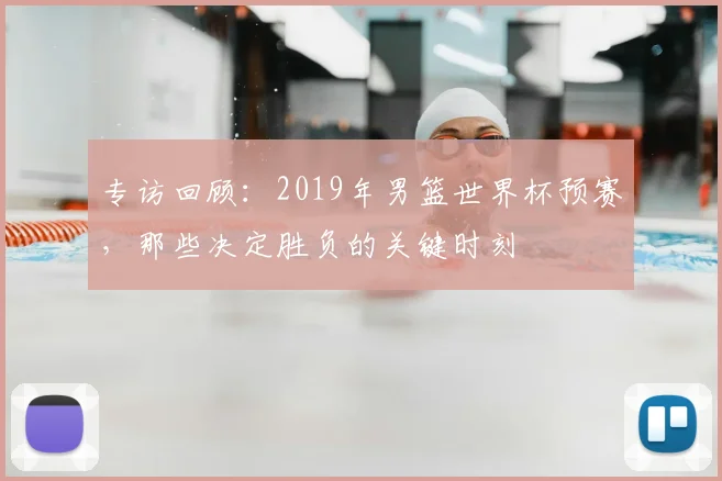 专访回顾：2019年男篮世界杯预赛，那些决定胜负的关键时刻