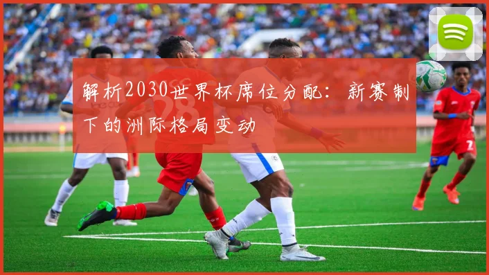 解析2030世界杯席位分配：新赛制下的洲际格局变动