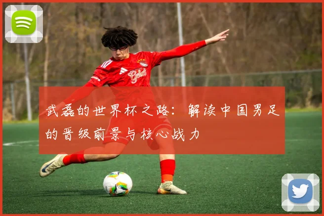 武磊的世界杯之路：解读中国男足的晋级前景与核心战力