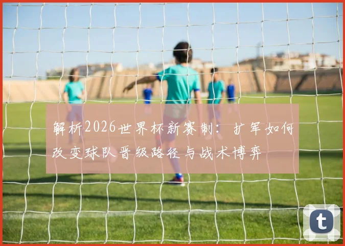 解析2026世界杯新赛制:扩军如何改变球队晋级路径与战术博弈