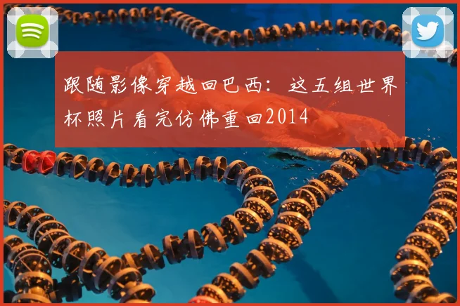 跟随影像穿越回巴西：这五组世界杯照片看完仿佛重回2014