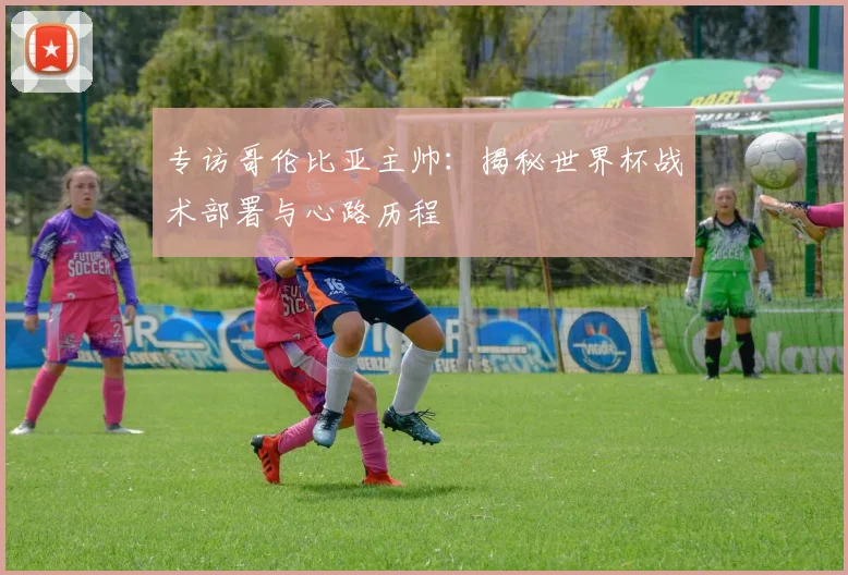 专访哥伦比亚主帅：揭秘世界杯战术部署与心路历程