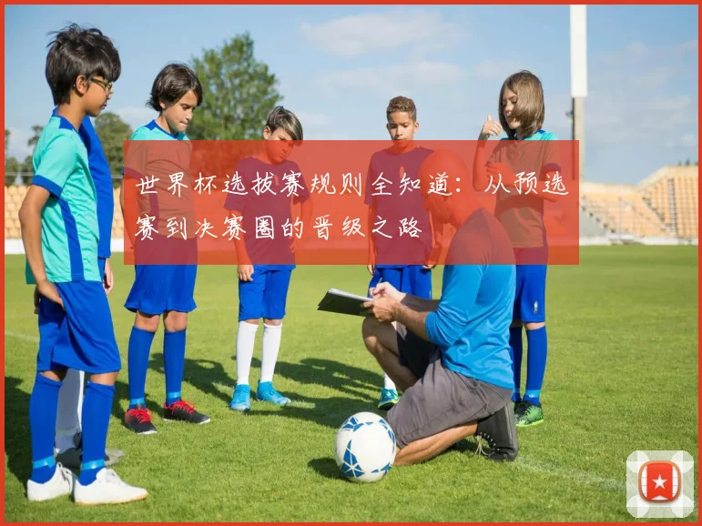 世界杯选拔赛规则全知道:从预选赛到决赛圈的晋级之路