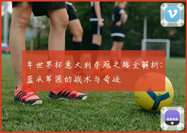 年世界杯意大利夺冠之路全解析：蓝衣军团的战术与奇迹