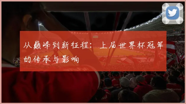 从巅峰到新征程：上届世界杯冠军的传承与影响