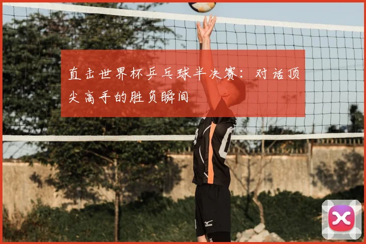 直击世界杯乒乓球半决赛：对话顶尖高手的胜负瞬间
