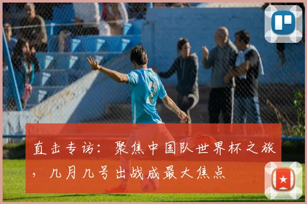 直击专访：聚焦中国队世界杯之旅，几月几号出战成最大焦点