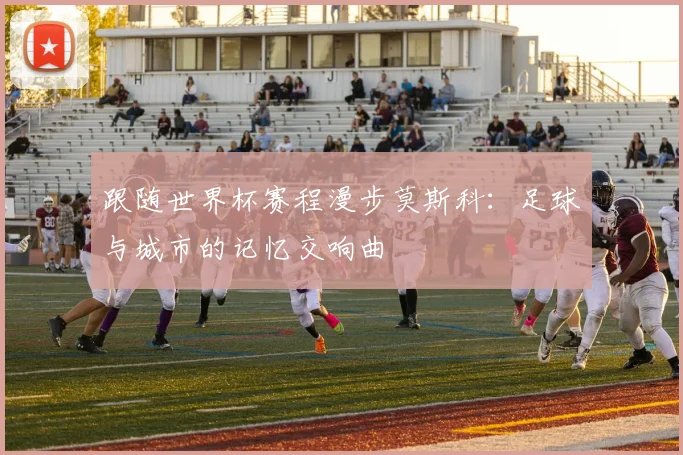 跟随世界杯赛程漫步莫斯科：足球与城市的记忆交响曲