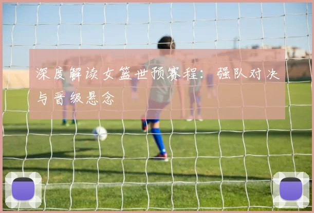 深度解读女篮世预赛程：强队对决与晋级悬念