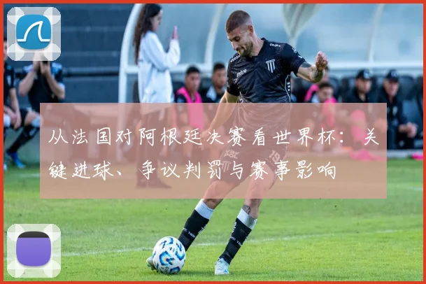 从法国对阿根廷决赛看世界杯：关键进球、争议判罚与赛事影响