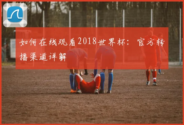 如何在线观看2018世界杯：官方转播渠道详解