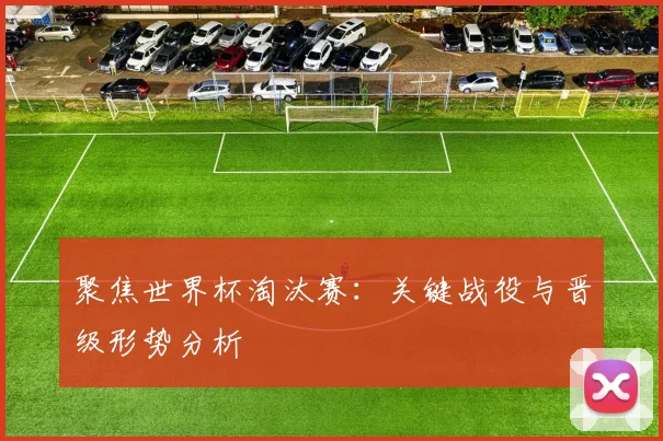 聚焦世界杯淘汰赛：关键战役与晋级形势分析