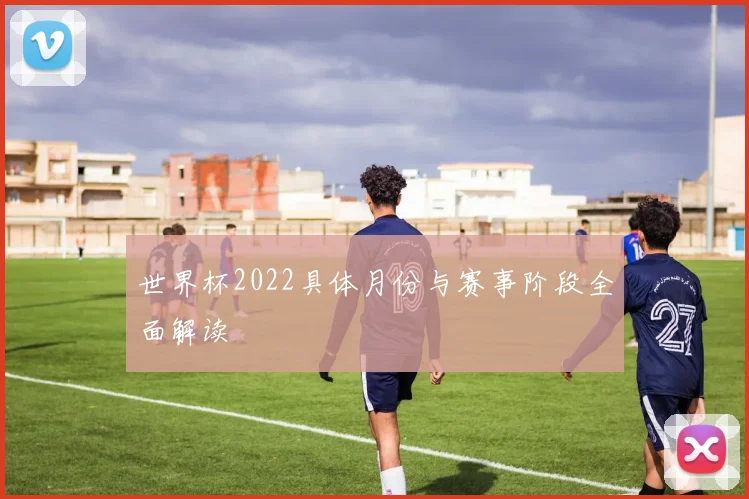 世界杯2022具体月份与赛事阶段全面解读