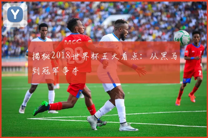 揭秘2018世界杯五大看点：从黑马到冠军争夺