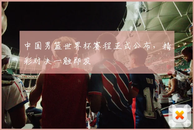 中国男篮世界杯赛程正式公布，精彩对决一触即发